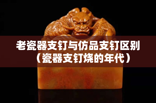 老瓷器支钉与仿品支钉区别（瓷器支钉烧的年代）