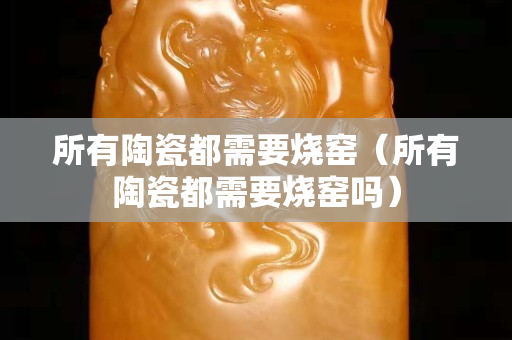 所有陶瓷都需要烧窑（所有陶瓷都需要烧窑吗）