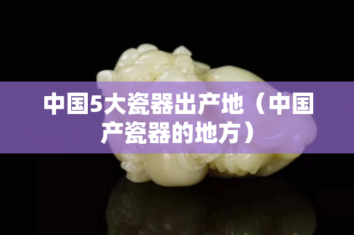 中国5大瓷器出产地（中国产瓷器的地方）