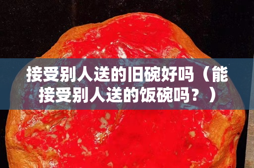 接受别人送的旧碗好吗（能接受别人送的饭碗吗？）