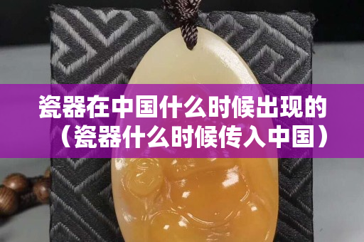 瓷器在中国什么时候出现的（瓷器什么时候传入中国）