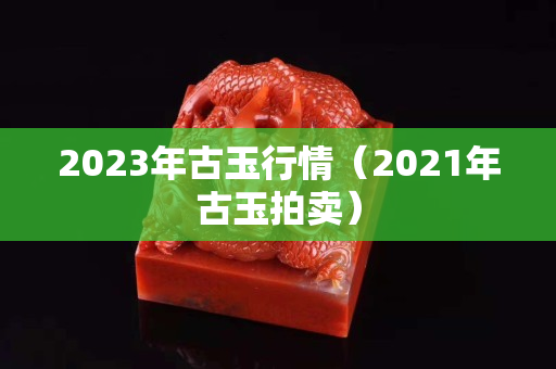 2023年古玉行情（2021年古玉拍卖）