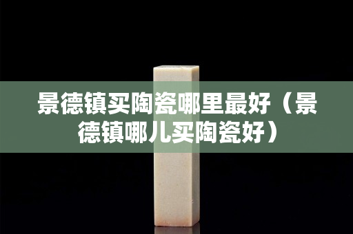 景德镇买陶瓷哪里最好（景德镇哪儿买陶瓷好）