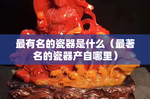 最有名的瓷器是什么（最著名的瓷器产自哪里）