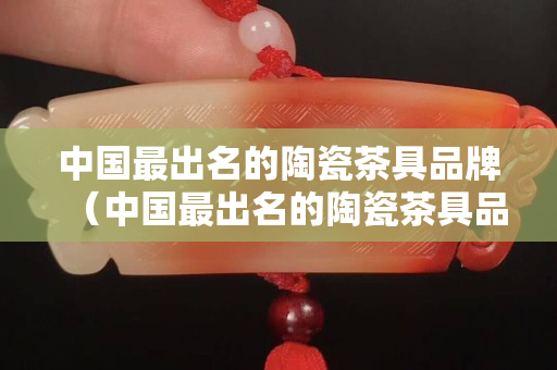 中国最出名的陶瓷茶具品牌（中国最出名的陶瓷茶具品牌排名）
