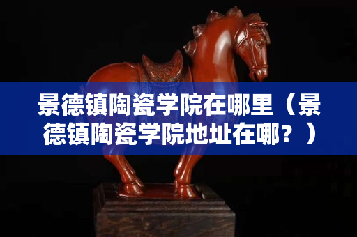 景德镇陶瓷学院在哪里（景德镇陶瓷学院地址在哪？）