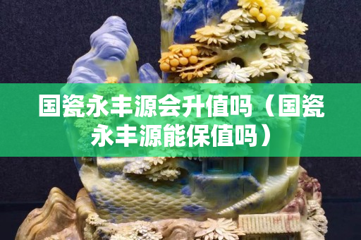 国瓷永丰源会升值吗（国瓷永丰源能保值吗）