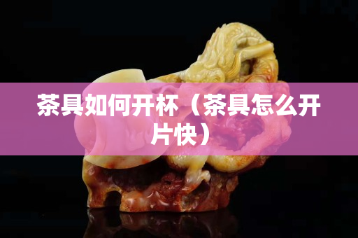 茶具如何开杯（茶具怎么开片快）