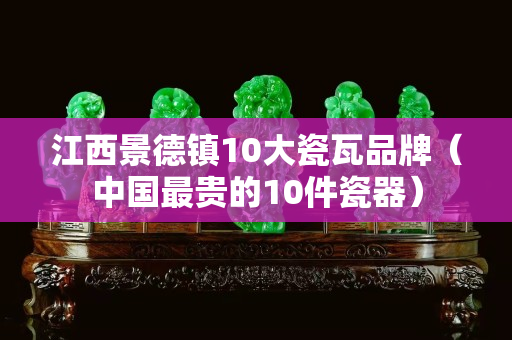 江西景德镇10大瓷瓦品牌（中国最贵的10件瓷器）