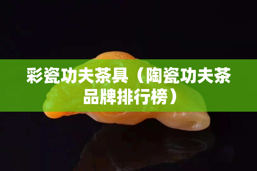 彩瓷功夫茶具（陶瓷功夫茶品牌排行榜）