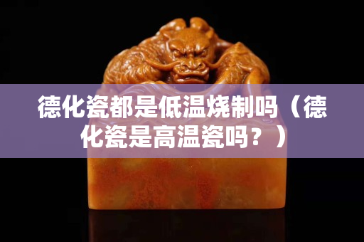 德化瓷都是低温烧制吗（德化瓷是高温瓷吗？）
