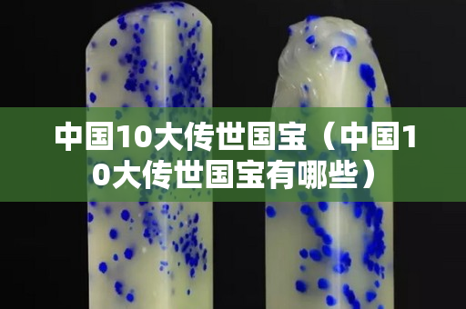 中国10大传世国宝（中国10大传世国宝有哪些）