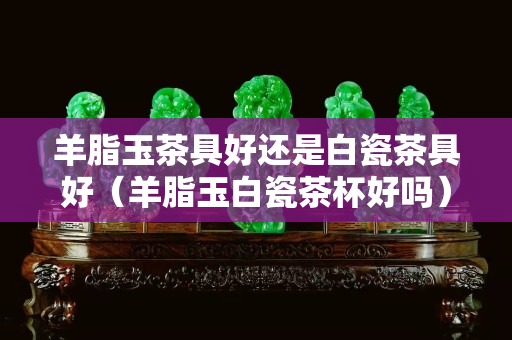 羊脂玉茶具好还是白瓷茶具好（羊脂玉白瓷茶杯好吗）