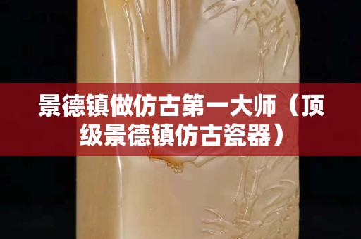 景德镇做仿古第一大师（顶级景德镇仿古瓷器）