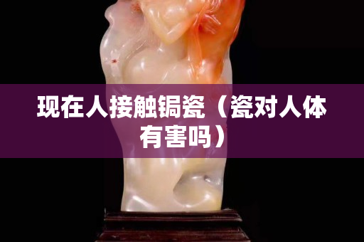 现在人接触锔瓷（瓷对人体有害吗）