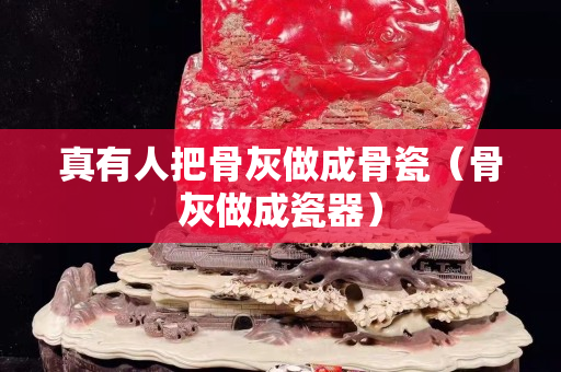 真有人把骨灰做成骨瓷（骨灰做成瓷器）