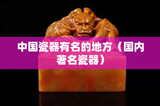 中国瓷器有名的地方（国内著名瓷器）