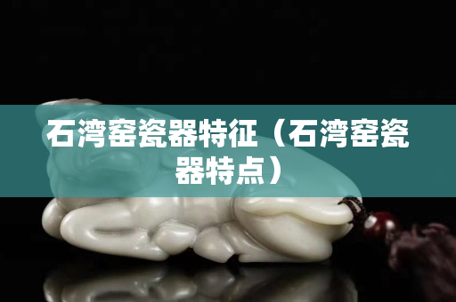 石湾窑瓷器特征（石湾窑瓷器特点）