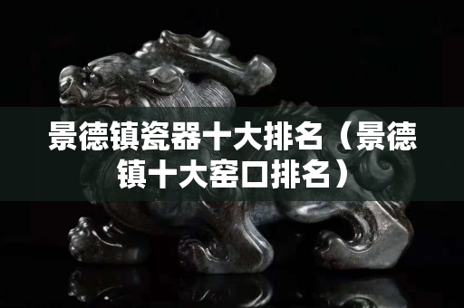 景德镇瓷器十大排名（景德镇十大窑口排名）