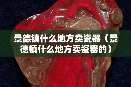 景德镇什么地方卖瓷器（景德镇什么地方卖瓷器的）