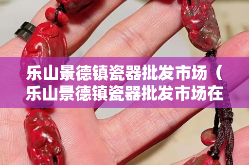 乐山景德镇瓷器批发市场（乐山景德镇瓷器批发市场在哪里）