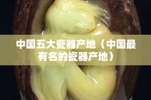 中国五大瓷器产地（中国最有名的瓷器产地）