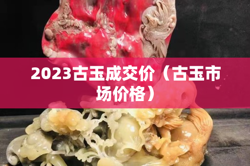 2023古玉成交价（古玉市场价格）