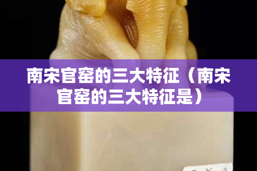 南宋官窑的三大特征（南宋官窑的三大特征是）