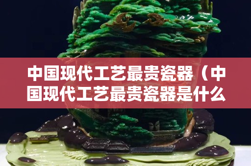 中国现代工艺最贵瓷器（中国现代工艺最贵瓷器是什么）