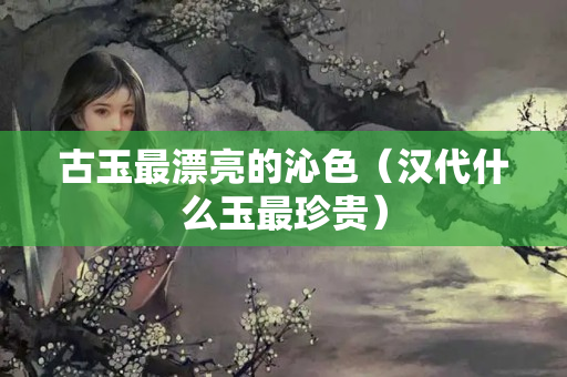 古玉最漂亮的沁色（汉代什么玉最珍贵）