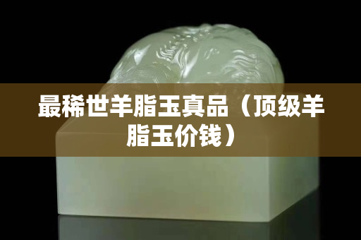 最稀世羊脂玉真品（顶级羊脂玉价钱）