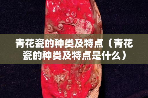 青花瓷的种类及特点（青花瓷的种类及特点是什么）