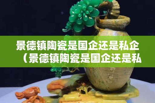 景德镇陶瓷是国企还是私企（景德镇陶瓷是国企还是私企呀）