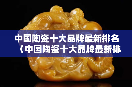 中国陶瓷十大品牌最新排名（中国陶瓷十大品牌最新排名 .鹰牌瓷砖怎么样呢）