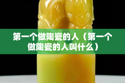 第一个做陶瓷的人（第一个做陶瓷的人叫什么）