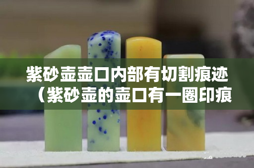 紫砂壶壶口内部有切割痕迹（紫砂壶的壶口有一圈印痕是全手工吗）