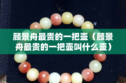 顾景舟最贵的一把壶（顾景舟最贵的一把壶叫什么壶）