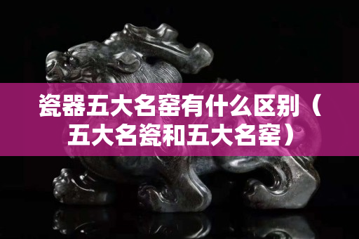 瓷器五大名窑有什么区别（五大名瓷和五大名窑）