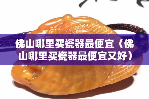 佛山哪里买瓷器最便宜（佛山哪里买瓷器最便宜又好）
