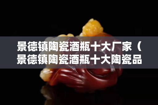 景德镇陶瓷酒瓶十大厂家（景德镇陶瓷酒瓶十大陶瓷品牌）