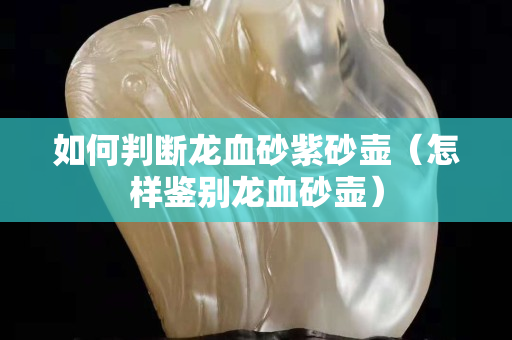 如何判断龙血砂紫砂壶（怎样鉴别龙血砂壶）