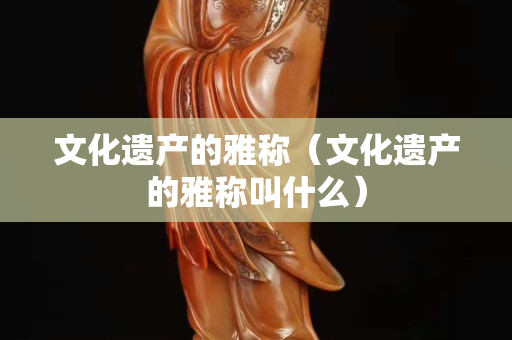 文化遗产的雅称（文化遗产的雅称叫什么）