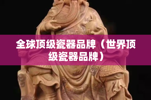 全球顶级瓷器品牌（世界顶级瓷器品牌）