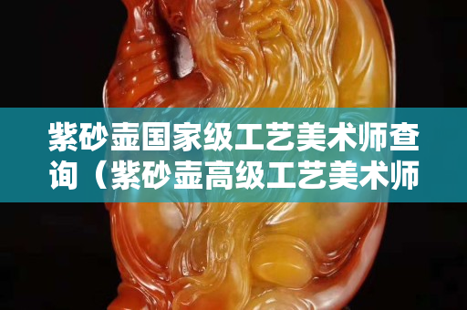 紫砂壶国家级工艺美术师查询（紫砂壶高级工艺美术师名单大全）