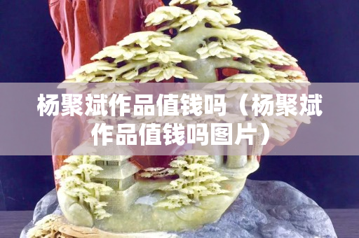杨聚斌作品值钱吗（杨聚斌作品值钱吗图片）