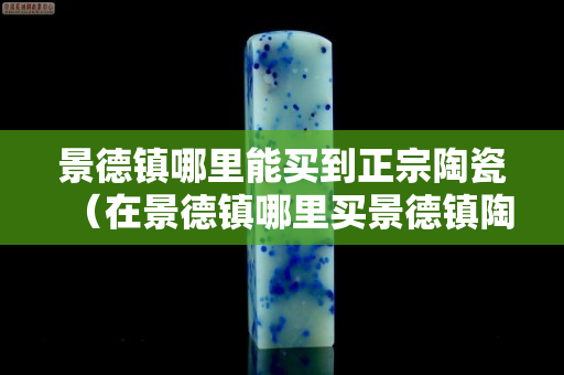 景德镇哪里能买到正宗陶瓷（在景德镇哪里买景德镇陶瓷好）