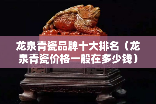 龙泉青瓷品牌十大排名（龙泉青瓷价格一般在多少钱）