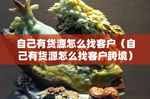 自己有货源怎么找客户（自己有货源怎么找客户跨境）