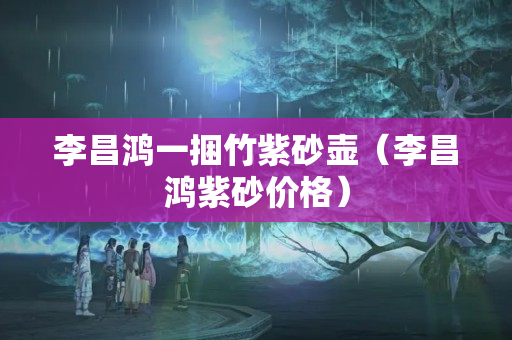 李昌鸿一捆竹紫砂壶（李昌鸿紫砂价格）