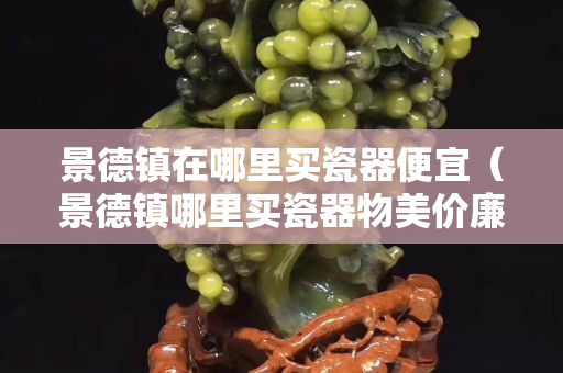 景德镇在哪里买瓷器便宜（景德镇哪里买瓷器物美价廉）